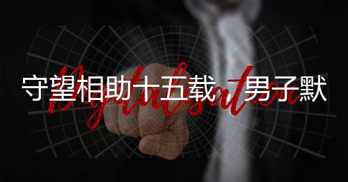 守望相助十五载，男子默默照顾独居老人获赠五套房产的温情故事