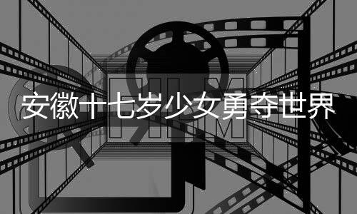 安徽十七岁少女勇夺世界冠军，天才少女的辉煌之旅