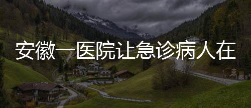 安徽一医院让急诊病人在普通采血窗口抽血？院方回应