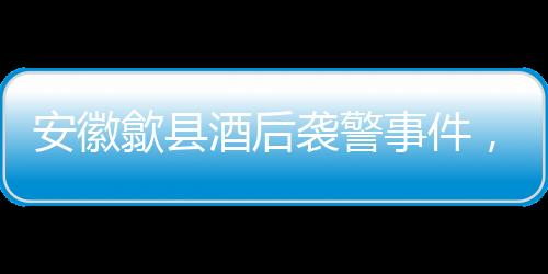 安徽歙县酒后袭警事件，三人被依法刑事拘留
