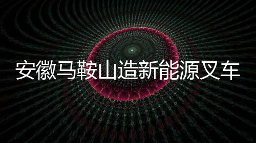安徽马鞍山造新能源叉车如何从郑蒲港走向世界？