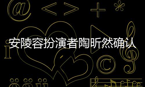 安陵容扮演者陶昕然确认已离婚，婚姻走向终结，未来依旧充满希望