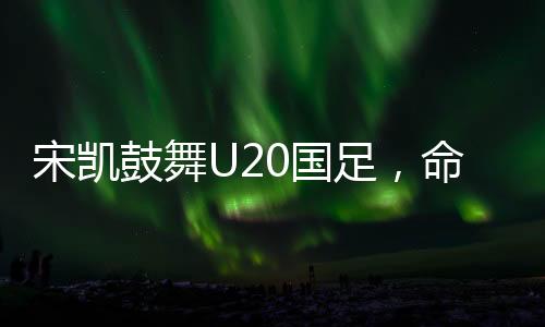 宋凯鼓舞U20国足，命运之舵由我掌控