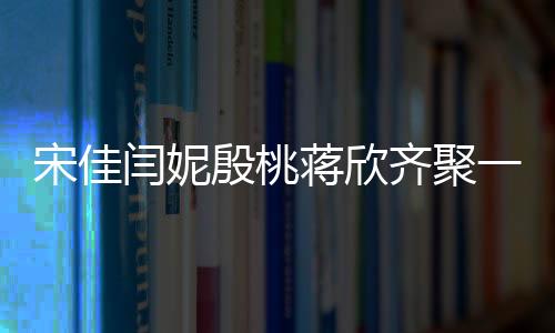 宋佳闫妮殷桃蒋欣齐聚一堂，妈妈四次方的魅力闪耀全场！