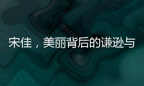 宋佳，美丽背后的谦逊与感恩——内外兼修的优雅力量