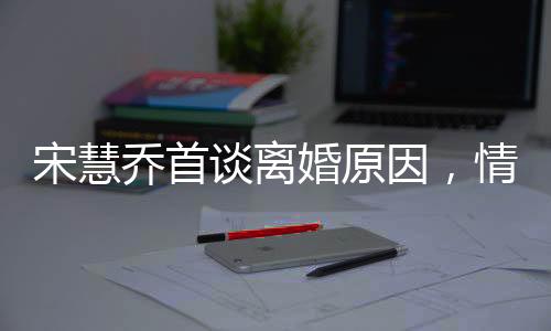 宋慧乔首谈离婚原因，情感裂痕难以修补，透露背后深层次原因
