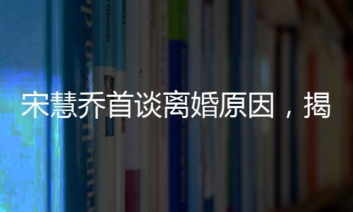 宋慧乔首谈离婚原因，揭秘背后不为人知的情感波折