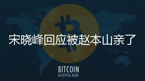 宋晓峰回应被赵本山亲了一口，揭开事件真相，解读背后的故事