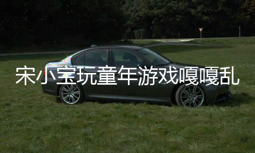 宋小宝玩童年游戏嘎嘎乱杀，再现经典童趣无限