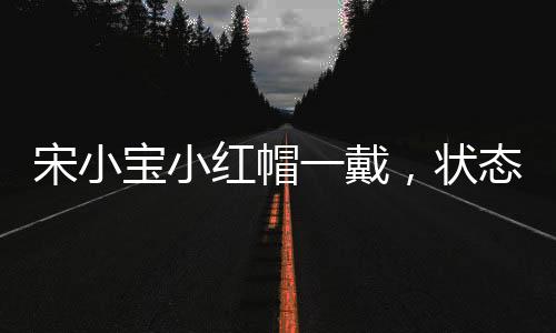宋小宝小红帽一戴，状态拉满——全面解析宋小宝的舞台魅力与影响力