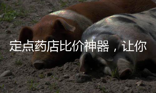 定点药店比价神器，让你轻松掌握药品价格
