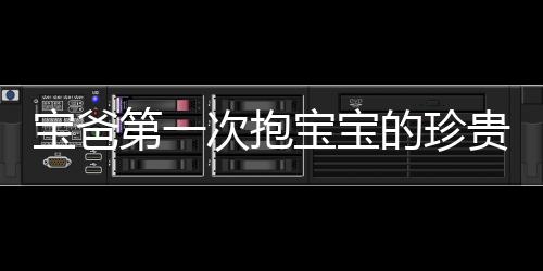 宝爸第一次抱宝宝的珍贵瞬间，四肢僵硬，满头大汗的父爱体现