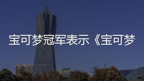 宝可梦冠军表示《宝可梦冠军》将会改变竞技赛事格局