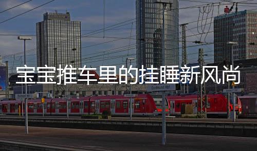 宝宝推车里的挂睡新风尚，解读宝宝睡眠新姿态与家长的应对策略
