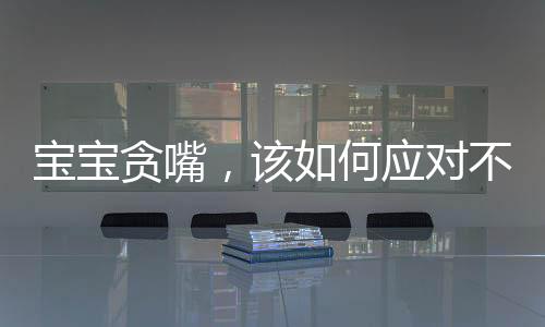 宝宝贪嘴，该如何应对不给就哭的情境？关于孩子的饮食习惯引导一文探讨