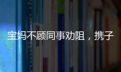 宝妈不顾同事劝阻，携子赴机械厂上班——职场妈妈的艰难抉择