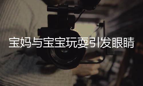 宝妈与宝宝玩耍引发眼睛感染脚气，提醒家长注意亲子互动卫生安全