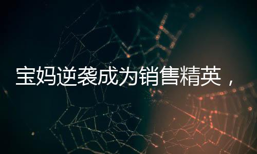 宝妈逆袭成为销售精英，一年卖房158套年薪百万