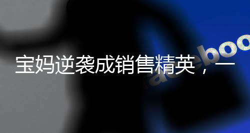 宝妈逆袭成销售精英，一年卖房158套，年薪百万的背后故事