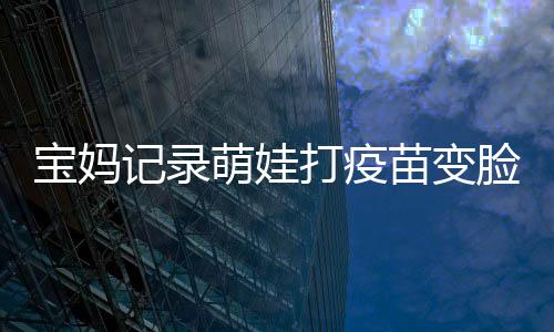 宝妈记录萌娃打疫苗变脸瞬间，宝宝成长中的一次珍贵经历