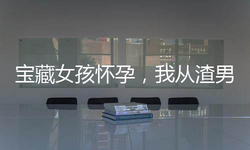 宝藏女孩怀孕，我从渣男变成奶爸