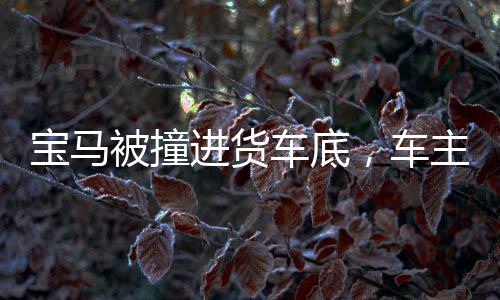 宝马被撞进货车底，车主称座椅秒放倒，事故细节揭秘