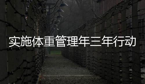实施体重管理年三年行动，全面助力健康中国