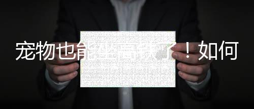 宠物也能坐高铁了！如何办理？怎么收费？