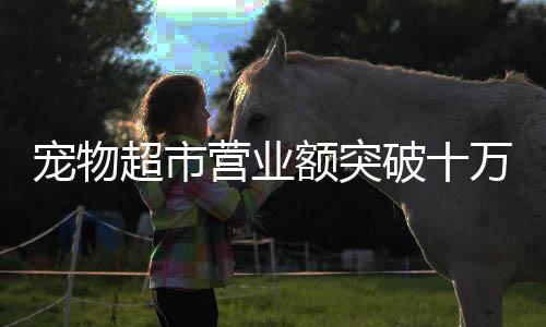 宠物超市营业额突破十万大关，繁荣背后的行业洞察