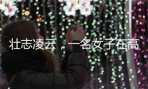 壮志凌云，一名女子在高空作业的艰辛奋斗故事