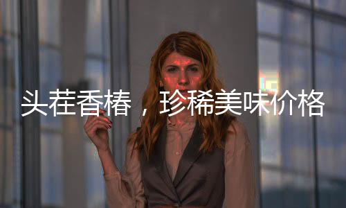 头茬香椿，珍稀美味价格飙升，每公斤高达240元