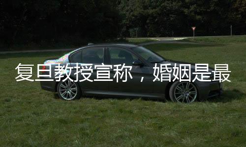 复旦教授宣称，婚姻是最大的幸福来源