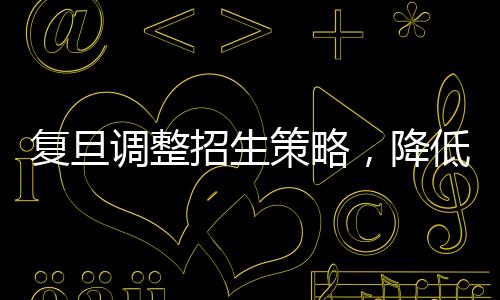 复旦调整招生策略，降低文科生比例