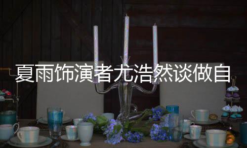 夏雨饰演者尤浩然谈做自媒体
