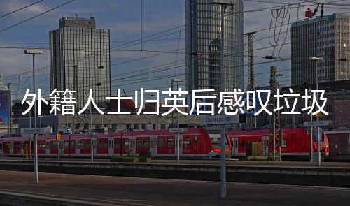 外籍人士归英后感叹垃圾成灾，想念中国