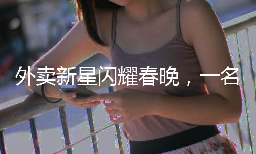 外卖新星闪耀春晚，一名外卖员的春晚之路