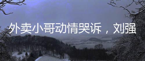 外卖小哥动情哭诉，刘强东雪中送炭引热议