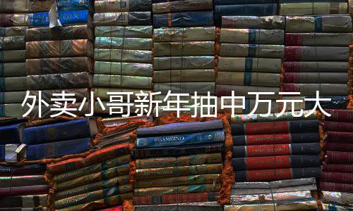 外卖小哥新年抽中万元大奖，幸运与努力的交织故事
