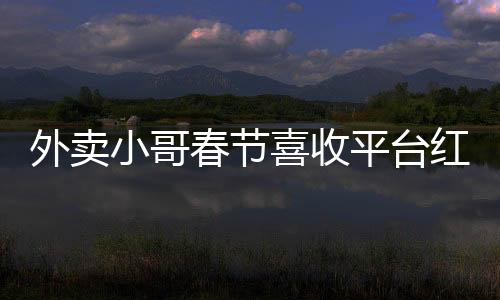 外卖小哥春节喜收平台红包，温暖节日传递正能量