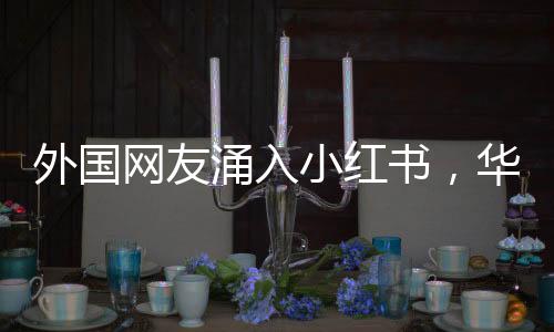 外国网友涌入小红书，华春莹表达热忱欢迎