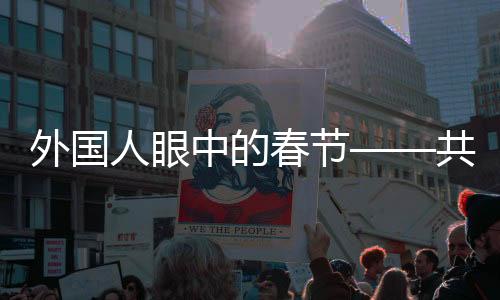 外国人眼中的春节——共赏新春习俗的独特魅力