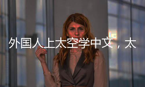 外国人上太空学中文，太空教育与文化交流的新篇章