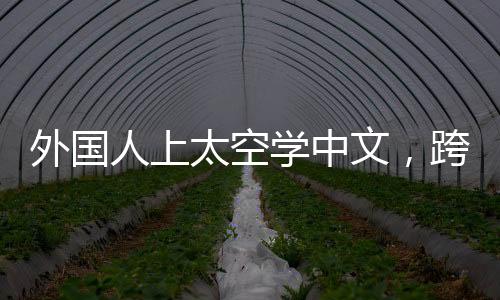 外国人上太空学中文，跨界学习与跨文化交流的新纪元