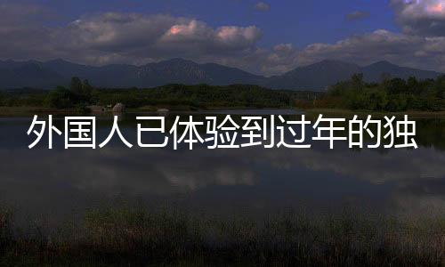 外国人已体验到过年的独特魅力——中国年味三件套系列体验活动综述