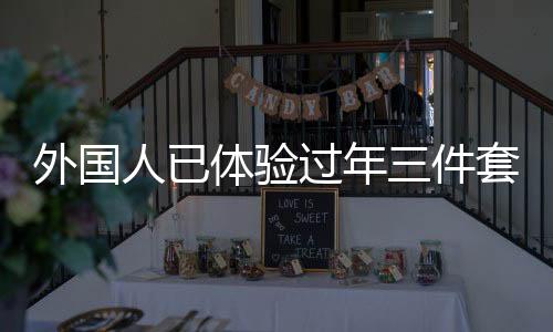 外国人已体验过年三件套，新潮流跨越国界，传递中华文化魅力