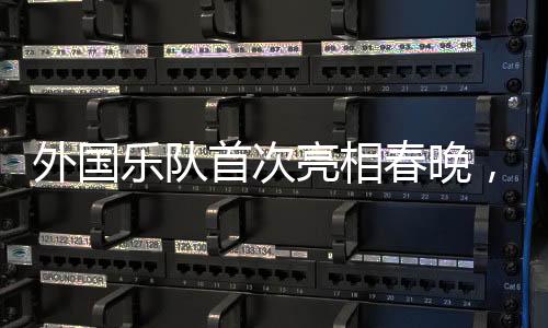 外国乐队首次亮相春晚，媒体揭秘令人瞩目的国际音乐盛宴