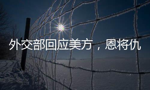 外交部回应美方，恩将仇报，中方奉陪到底
