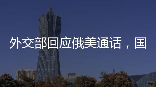 外交部回应俄美通话，国际社会应共同推动对话与合作