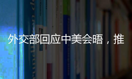 外交部回应中美会晤，推动双方关系重回正轨，寻求互利共赢