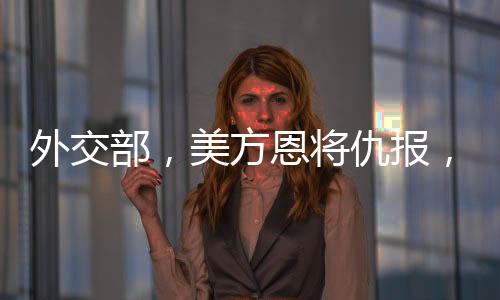 外交部，美方恩将仇报，中方奉陪到底——全面解析中美关系新动态